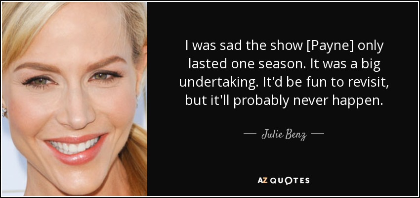 I was sad the show [Payne] only lasted one season. It was a big undertaking. It'd be fun to revisit, but it'll probably never happen. - Julie Benz