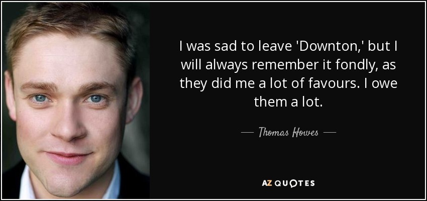 I was sad to leave 'Downton,' but I will always remember it fondly, as they did me a lot of favours. I owe them a lot. - Thomas Howes