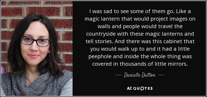 I was sad to see some of them go. Like a magic lantern that would project images on walls and people would travel the countryside with these magic lanterns and tell stories. And there was this cabinet that you would walk up to and it had a little peephole and inside the whole thing was covered in thousands of little mirrors. - Danielle Dutton