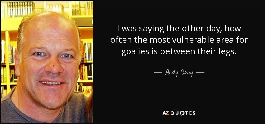 I was saying the other day, how often the most vulnerable area for goalies is between their legs. - Andy Gray
