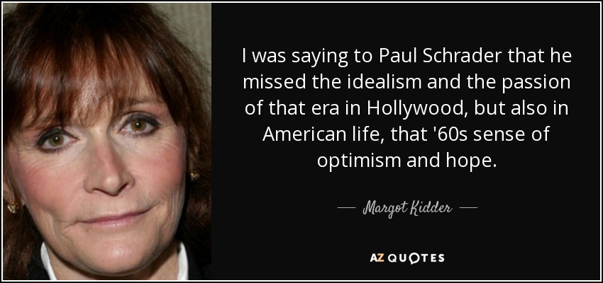 I was saying to Paul Schrader that he missed the idealism and the passion of that era in Hollywood, but also in American life, that '60s sense of optimism and hope. - Margot Kidder