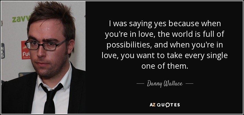 I was saying yes because when you're in love, the world is full of possibilities, and when you're in love, you want to take every single one of them. - Danny Wallace