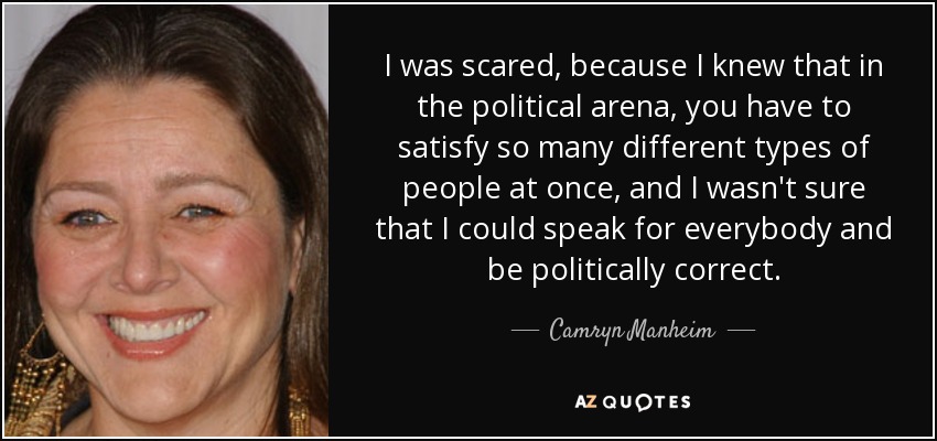 I was scared, because I knew that in the political arena, you have to satisfy so many different types of people at once, and I wasn't sure that I could speak for everybody and be politically correct. - Camryn Manheim