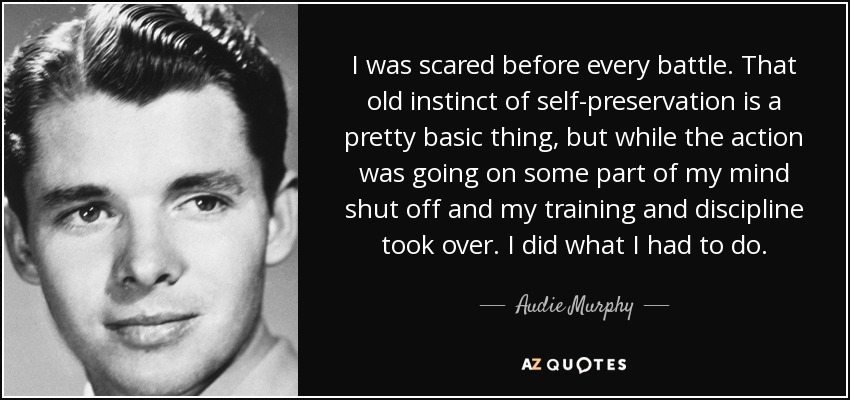I was scared before every battle. That old instinct of self-preservation is a pretty basic thing, but while the action was going on some part of my mind shut off and my training and discipline took over. I did what I had to do. - Audie Murphy