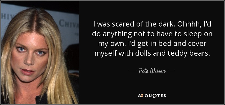 I was scared of the dark. Ohhhh, I'd do anything not to have to sleep on my own. I'd get in bed and cover myself with dolls and teddy bears. - Peta Wilson