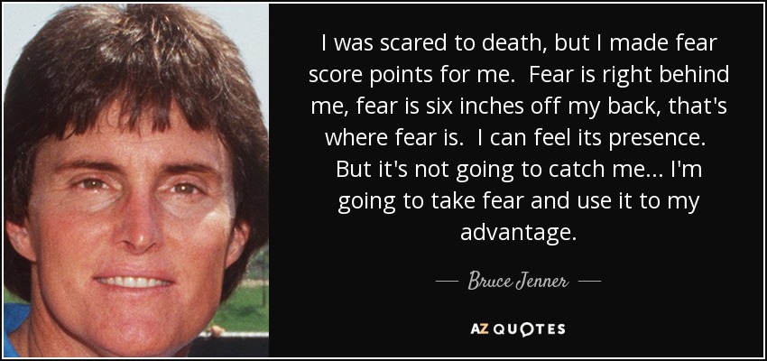 I was scared to death, but I made fear score points for me. Fear is right behind me, fear is six inches off my back, that's where fear is. I can feel its presence. But it's not going to catch me... I'm going to take fear and use it to my advantage. - Bruce Jenner
