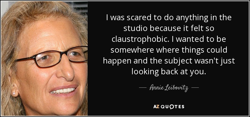 I was scared to do anything in the studio because it felt so claustrophobic. I wanted to be somewhere where things could happen and the subject wasn't just looking back at you. - Annie Leibovitz