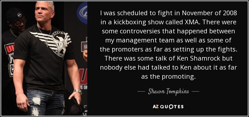 I was scheduled to fight in November of 2008 in a kickboxing show called XMA. There were some controversies that happened between my management team as well as some of the promoters as far as setting up the fights. There was some talk of Ken Shamrock but nobody else had talked to Ken about it as far as the promoting. - Shawn Tompkins