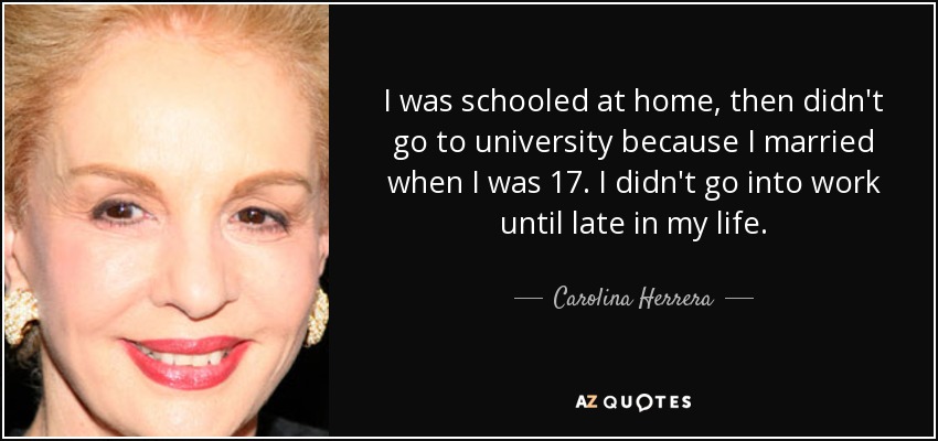 I was schooled at home, then didn't go to university because I married when I was 17. I didn't go into work until late in my life. - Carolina Herrera