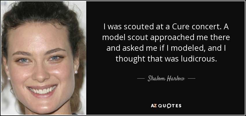 I was scouted at a Cure concert. A model scout approached me there and asked me if I modeled, and I thought that was ludicrous. - Shalom Harlow