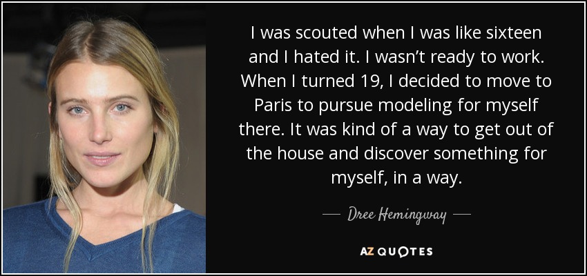 I was scouted when I was like sixteen and I hated it. I wasn’t ready to work. When I turned 19, I decided to move to Paris to pursue modeling for myself there. It was kind of a way to get out of the house and discover something for myself, in a way. - Dree Hemingway