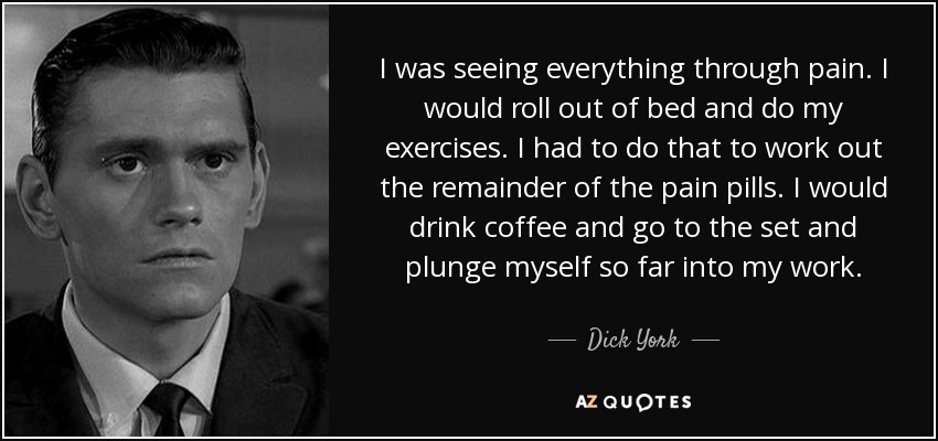 I was seeing everything through pain. I would roll out of bed and do my exercises. I had to do that to work out the remainder of the pain pills. I would drink coffee and go to the set and plunge myself so far into my work. - Dick York