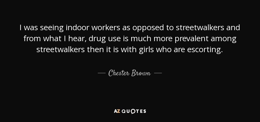 I was seeing indoor workers as opposed to streetwalkers and from what I hear, drug use is much more prevalent among streetwalkers then it is with girls who are escorting. - Chester Brown