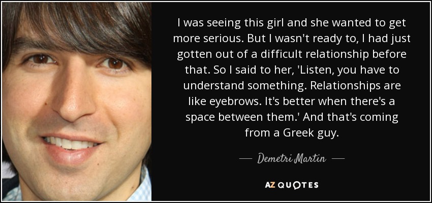 I was seeing this girl and she wanted to get more serious. But I wasn't ready to, I had just gotten out of a difficult relationship before that. So I said to her, 'Listen, you have to understand something. Relationships are like eyebrows. It's better when there's a space between them.' And that's coming from a Greek guy. - Demetri Martin