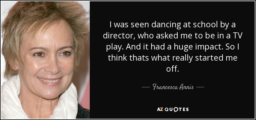 I was seen dancing at school by a director, who asked me to be in a TV play. And it had a huge impact. So I think thats what really started me off. - Francesca Annis