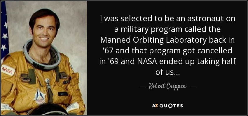 I was selected to be an astronaut on a military program called the Manned Orbiting Laboratory back in '67 and that program got cancelled in '69 and NASA ended up taking half of us... - Robert Crippen