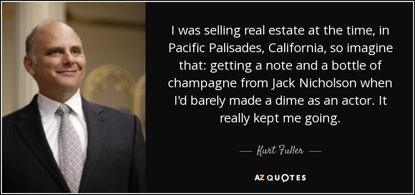 I was selling real estate at the time, in Pacific Palisades, California, so imagine that: getting a note and a bottle of champagne from Jack Nicholson when I'd barely made a dime as an actor. It really kept me going. - Kurt Fuller