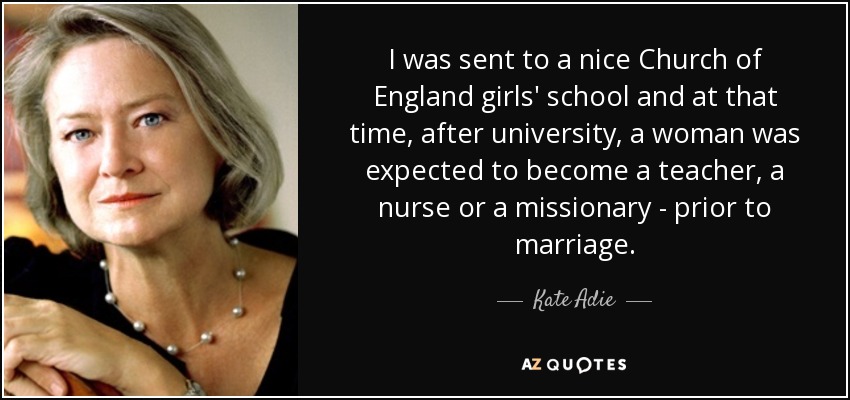 I was sent to a nice Church of England girls' school and at that time, after university, a woman was expected to become a teacher, a nurse or a missionary - prior to marriage. - Kate Adie