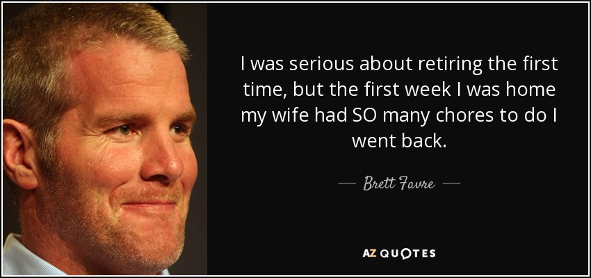 I was serious about retiring the first time, but the first week I was home my wife had SO many chores to do I went back. - Brett Favre