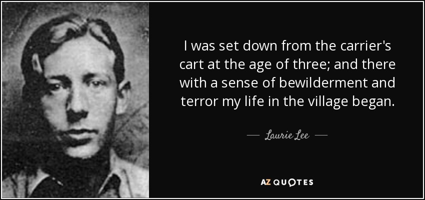 I was set down from the carrier's cart at the age of three; and there with a sense of bewilderment and terror my life in the village began. - Laurie Lee