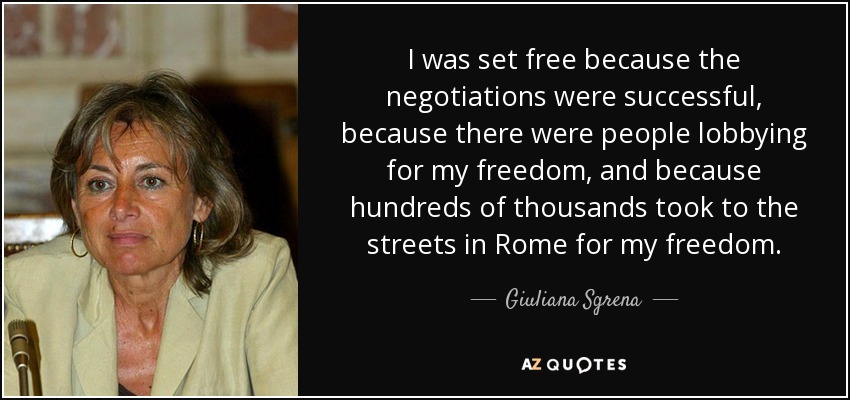I was set free because the negotiations were successful, because there were people lobbying for my freedom, and because hundreds of thousands took to the streets in Rome for my freedom. - Giuliana Sgrena
