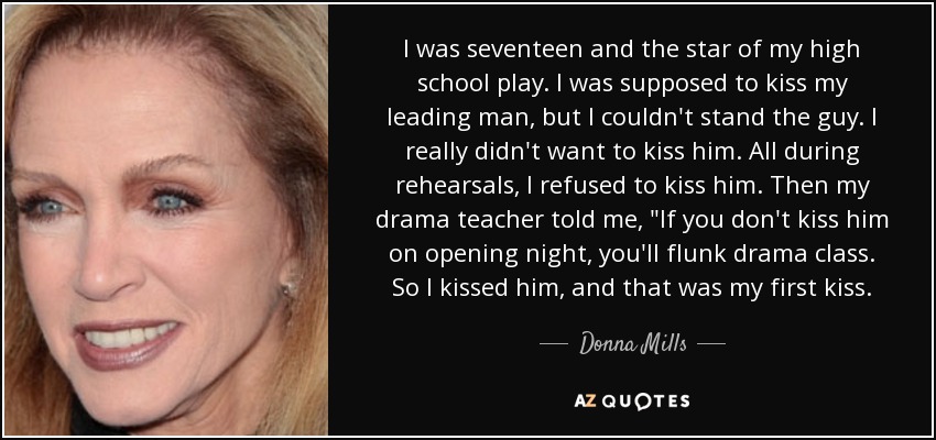 I was seventeen and the star of my high school play. I was supposed to kiss my leading man, but I couldn't stand the guy. I really didn't want to kiss him. All during rehearsals, I refused to kiss him. Then my drama teacher told me, 