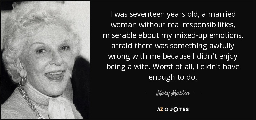 I was seventeen years old, a married woman without real responsibilities, miserable about my mixed-up emotions, afraid there was something awfully wrong with me because I didn't enjoy being a wife. Worst of all, I didn't have enough to do. - Mary Martin