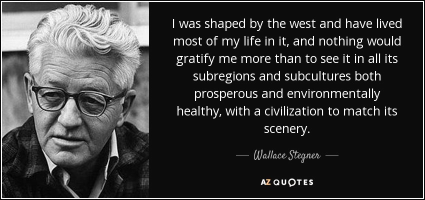I was shaped by the west and have lived most of my life in it, and nothing would gratify me more than to see it in all its subregions and subcultures both prosperous and environmentally healthy, with a civilization to match its scenery. - Wallace Stegner