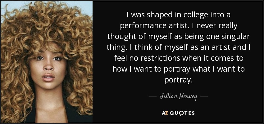 I was shaped in college into a performance artist. I never really thought of myself as being one singular thing. I think of myself as an artist and I feel no restrictions when it comes to how I want to portray what I want to portray. - Jillian Hervey