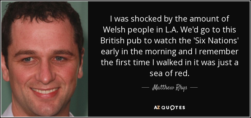 I was shocked by the amount of Welsh people in L.A. We'd go to this British pub to watch the 'Six Nations' early in the morning and I remember the first time I walked in it was just a sea of red. - Matthew Rhys