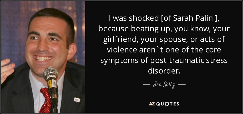 I was shocked [of Sarah Palin ], because beating up, you know, your girlfriend, your spouse, or acts of violence aren`t one of the core symptoms of post-traumatic stress disorder. - Jon Soltz