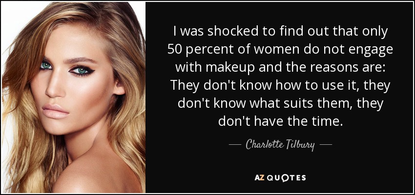 I was shocked to find out that only 50 percent of women do not engage with makeup and the reasons are: They don't know how to use it, they don't know what suits them, they don't have the time. - Charlotte Tilbury