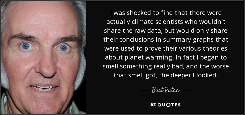 I was shocked to find that there were actually climate scientists who wouldn't share the raw data, but would only share their conclusions in summary graphs that were used to prove their various theories about planet warming. In fact I began to smell something really bad, and the worse that smell got, the deeper I looked. - Burt Rutan