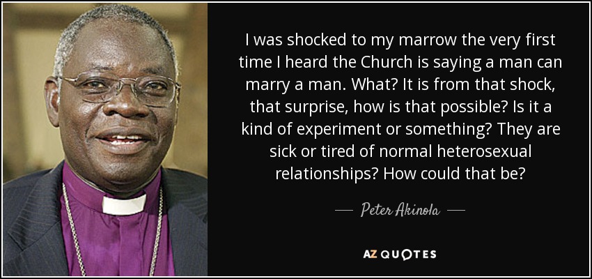 I was shocked to my marrow the very first time I heard the Church is saying a man can marry a man. What? It is from that shock, that surprise, how is that possible? Is it a kind of experiment or something? They are sick or tired of normal heterosexual relationships? How could that be? - Peter Akinola