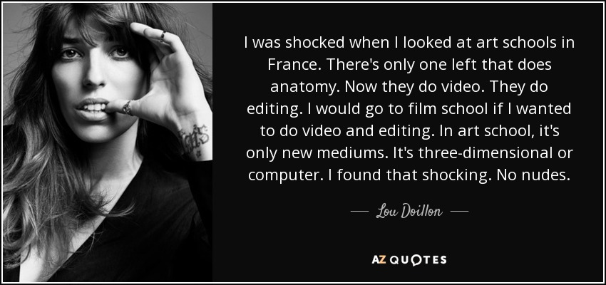 I was shocked when I looked at art schools in France. There's only one left that does anatomy. Now they do video. They do editing. I would go to film school if I wanted to do video and editing. In art school, it's only new mediums. It's three-dimensional or computer. I found that shocking. No nudes. - Lou Doillon