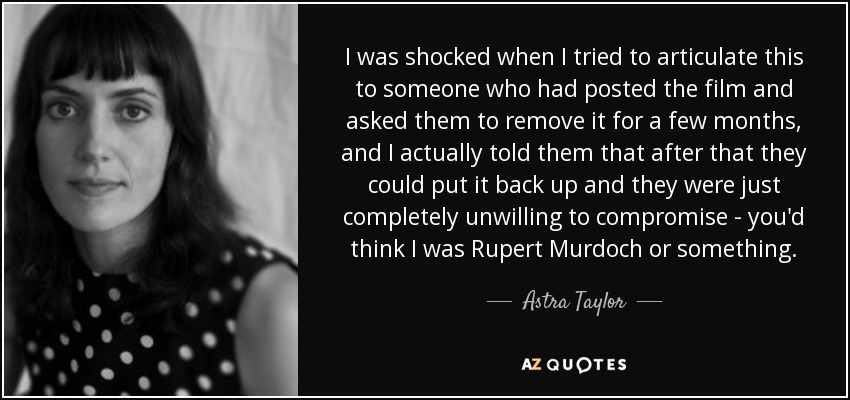 I was shocked when I tried to articulate this to someone who had posted the film and asked them to remove it for a few months, and I actually told them that after that they could put it back up and they were just completely unwilling to compromise - you'd think I was Rupert Murdoch or something. - Astra Taylor