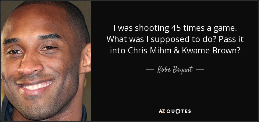 I was shooting 45 times a game. What was I supposed to do? Pass it into Chris Mihm & Kwame Brown? - Kobe Bryant