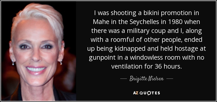 I was shooting a bikini promotion in Mahe in the Seychelles in 1980 when there was a military coup and I, along with a roomful of other people, ended up being kidnapped and held hostage at gunpoint in a windowless room with no ventilation for 36 hours. - Brigitte Nielsen