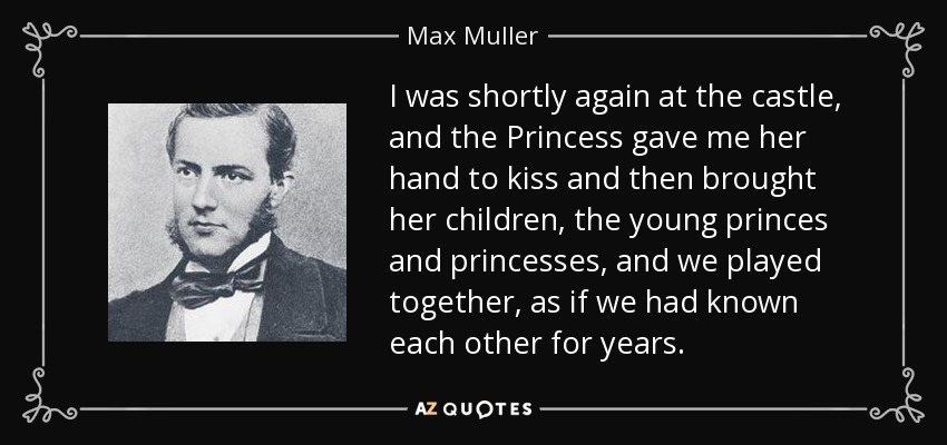 I was shortly again at the castle, and the Princess gave me her hand to kiss and then brought her children, the young princes and princesses, and we played together, as if we had known each other for years. - Max Muller