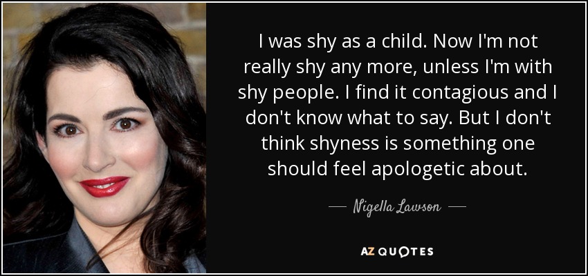 I was shy as a child. Now I'm not really shy any more, unless I'm with shy people. I find it contagious and I don't know what to say. But I don't think shyness is something one should feel apologetic about. - Nigella Lawson