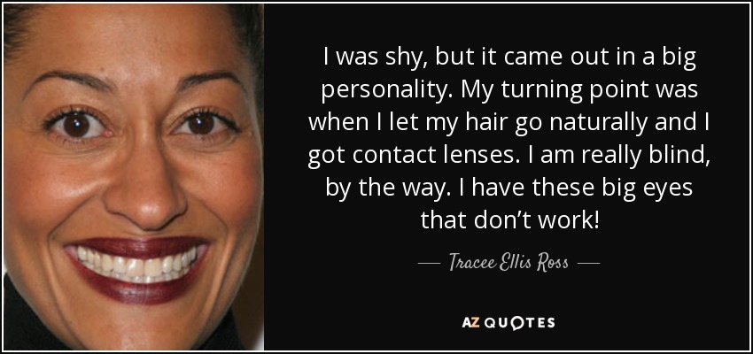 I was shy, but it came out in a big personality. My turning point was when I let my hair go naturally and I got contact lenses. I am really blind, by the way. I have these big eyes that don’t work! - Tracee Ellis Ross