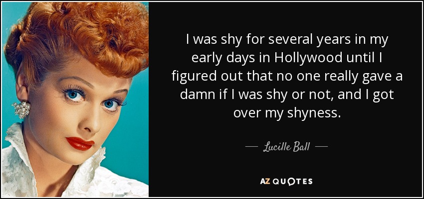 I was shy for several years in my early days in Hollywood until I figured out that no one really gave a damn if I was shy or not, and I got over my shyness. - Lucille Ball