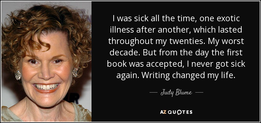 I was sick all the time, one exotic illness after another, which lasted throughout my twenties. My worst decade. But from the day the first book was accepted, I never got sick again. Writing changed my life. - Judy Blume