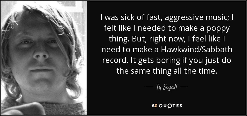 I was sick of fast, aggressive music; I felt like I needed to make a poppy thing. But, right now, I feel like I need to make a Hawkwind/Sabbath record. It gets boring if you just do the same thing all the time. - Ty Segall