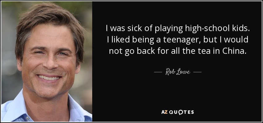 I was sick of playing high-school kids. I liked being a teenager, but I would not go back for all the tea in China. - Rob Lowe