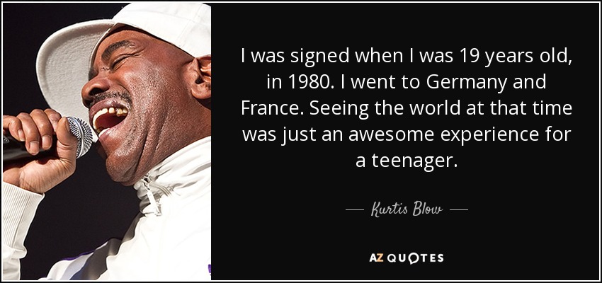 I was signed when I was 19 years old, in 1980. I went to Germany and France. Seeing the world at that time was just an awesome experience for a teenager. - Kurtis Blow