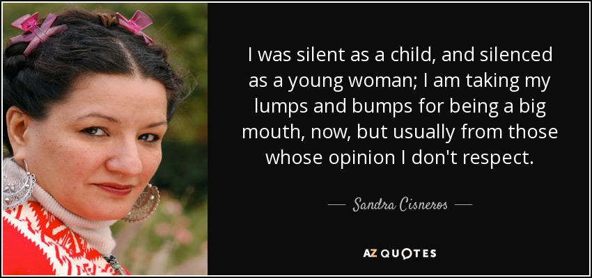 I was silent as a child, and silenced as a young woman; I am taking my lumps and bumps for being a big mouth, now, but usually from those whose opinion I don't respect. - Sandra Cisneros