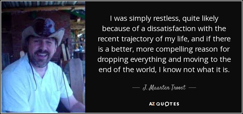 I was simply restless, quite likely because of a dissatisfaction with the recent trajectory of my life, and if there is a better, more compelling reason for dropping everything and moving to the end of the world, I know not what it is. - J. Maarten Troost