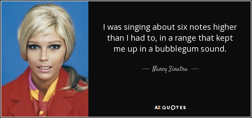 I was singing about six notes higher than I had to, in a range that kept me up in a bubblegum sound. - Nancy Sinatra
