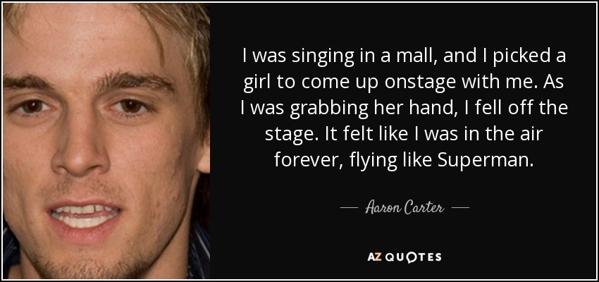 I was singing in a mall, and I picked a girl to come up onstage with me. As I was grabbing her hand, I fell off the stage. It felt like I was in the air forever, flying like Superman. - Aaron Carter